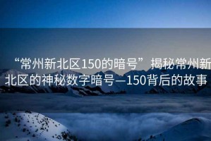 “常州新北區(qū)150的暗號(hào)”揭秘常州新北區(qū)的神秘?cái)?shù)字暗號(hào)—150背后的故事