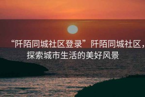 “阡陌同城社區(qū)登錄”阡陌同城社區(qū)，探索城市生活的美好風(fēng)景