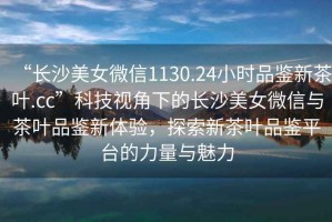 “長(zhǎng)沙美女微信1130.24小時(shí)品鑒新茶葉.cc”科技視角下的長(zhǎng)沙美女微信與茶葉品鑒新體驗(yàn)，探索新茶葉品鑒平臺(tái)的力量與魅力