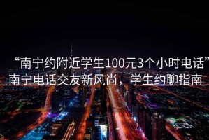 “南寧約附近學(xué)生100元3個小時電話”南寧電話交友新風(fēng)尚，學(xué)生約聊指南