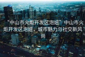 “中山市火炬開發(fā)區(qū)泡妞”中山市火炬開發(fā)區(qū)泡妞，城市魅力與社交新風(fēng)尚