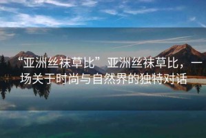 “亞洲絲襪草比”亞洲絲襪草比，一場關(guān)于時尚與自然界的獨特對話