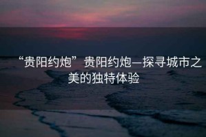 “貴陽約炮”貴陽約炮—探尋城市之美的獨特體驗