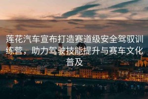 蓮花汽車宣布打造賽道級安全駕馭訓練營，助力駕駛技能提升與賽車文化普及