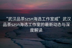 “武漢品茶szsn海選工作室威”武漢品茶szsn海選工作室的最新動(dòng)態(tài)與深度解讀