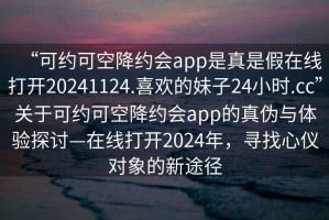 “可約可空降約會app是真是假在線打開20241124.喜歡的妹子24小時.cc”關(guān)于可約可空降約會app的真?zhèn)闻c體驗探討—在線打開2024年，尋找心儀對象的新途徑