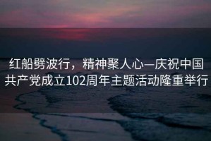 紅船劈波行，精神聚人心—慶祝中國(guó)共產(chǎn)黨成立102周年主題活動(dòng)隆重舉行