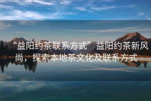 “益陽(yáng)約茶聯(lián)系方式”益陽(yáng)約茶新風(fēng)尚，探索本地茶文化及聯(lián)系方式