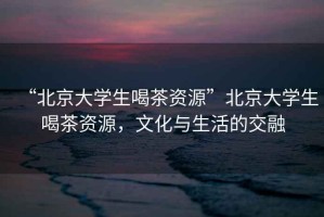“北京大學(xué)生喝茶資源”北京大學(xué)生喝茶資源，文化與生活的交融