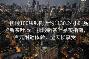 “撫順100塊錢附近約1130.24小時(shí)品鑒新茶葉.cc”撫順新茶葉品鑒指南，百元附近體驗(yàn)，全天候享受