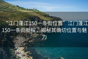 “江門蓬江150一條街位置”江門蓬江150一條街新探，揭秘其確切位置與魅力