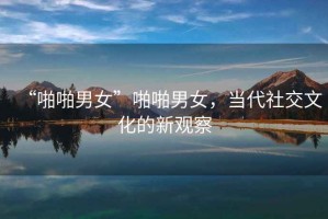 “啪啪男女”啪啪男女，當(dāng)代社交文化的新觀察