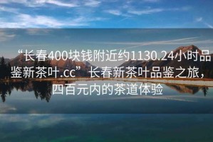 “長春400塊錢附近約1130.24小時品鑒新茶葉.cc”長春新茶葉品鑒之旅，四百元內(nèi)的茶道體驗