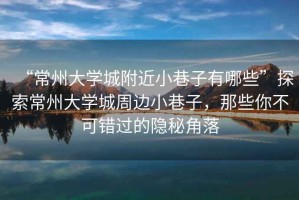 “常州大學(xué)城附近小巷子有哪些”探索常州大學(xué)城周邊小巷子，那些你不可錯(cuò)過(guò)的隱秘角落