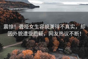 震驚！聾啞女生容貌美得不真實，卻因外貌遭受質(zhì)疑，網(wǎng)友熱議不斷！