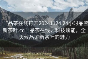 “品茶在線打開20241124.24小時品鑒新茶葉.cc”品茶在線，科技賦能，全天候品鑒新茶葉的魅力