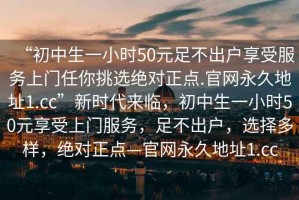 “初中生一小時50元足不出戶享受服務上門任你挑選絕對正點.官網永久地址1.cc”新時代來臨，初中生一小時50元享受上門服務，足不出戶，選擇多樣，絕對正點—官網永久地址1.cc