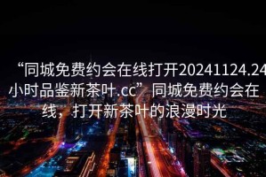 “同城免費(fèi)約會在線打開20241124.24小時品鑒新茶葉.cc”同城免費(fèi)約會在線，打開新茶葉的浪漫時光