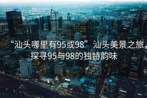 “汕頭哪里有95或98”汕頭美景之旅，探尋95與98的獨(dú)特韻味