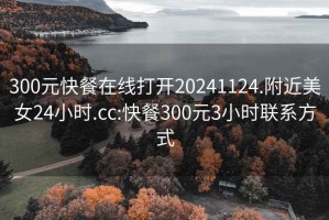 300元快餐在線打開20241124.附近美女24小時.cc:快餐300元3小時聯(lián)系方式