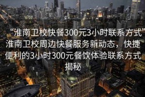 “淮南衛(wèi)校快餐300元3小時(shí)聯(lián)系方式”淮南衛(wèi)校周邊快餐服務(wù)新動(dòng)態(tài)，快捷便利的3小時(shí)300元餐飲體驗(yàn)聯(lián)系方式揭秘