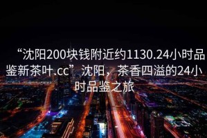 “沈陽(yáng)200塊錢附近約1130.24小時(shí)品鑒新茶葉.cc”沈陽(yáng)，茶香四溢的24小時(shí)品鑒之旅