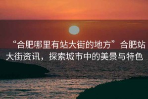 “合肥哪里有站大街的地方”合肥站大街資訊，探索城市中的美景與特色