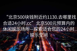 “北京500塊錢附近約1130.去哪里找合適24小時.cc”北京500元預算內的休閑娛樂場所—探索適合您的24小時娛樂空間