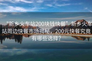 “新鄉(xiāng)火車站200塊錢快餐”新鄉(xiāng)火車站周邊快餐市場(chǎng)揭秘，200元快餐究竟有哪些選擇？