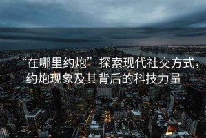 “在哪里約炮”探索現(xiàn)代社交方式，約炮現(xiàn)象及其背后的科技力量