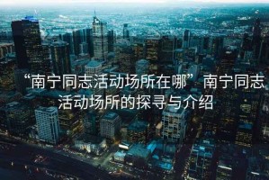 “南寧同志活動場所在哪”南寧同志活動場所的探尋與介紹