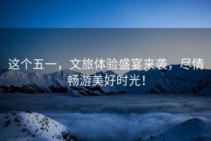 這個五一，文旅體驗盛宴來襲，盡情暢游美好時光！