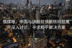 俄媒曝，中國(guó)與伊朗就伊朗核問(wèn)題展開(kāi)深入討論，尋求和平解決方案