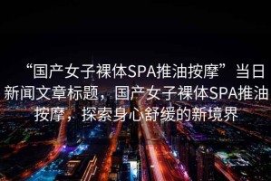 “國產(chǎn)女子裸體SPA推油按摩”當(dāng)日新聞文章標(biāo)題，國產(chǎn)女子裸體SPA推油按摩，探索身心舒緩的新境界