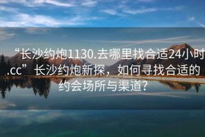“長(zhǎng)沙約炮1130.去哪里找合適24小時(shí).cc”長(zhǎng)沙約炮新探，如何尋找合適的約會(huì)場(chǎng)所與渠道？