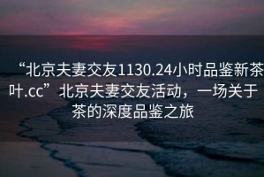 “北京夫妻交友1130.24小時(shí)品鑒新茶葉.cc”北京夫妻交友活動(dòng)，一場(chǎng)關(guān)于茶的深度品鑒之旅