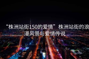 “株洲站街150的愛(ài)情”株洲站街的浪漫風(fēng)景與愛(ài)情傳說(shuō)