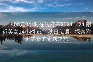 “400元3小時(shí)在線(xiàn)打開(kāi)20241124.附近美女24小時(shí).cc”秋日私語(yǔ)，探索附近美景的奇遇之旅