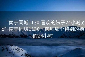 “南寧同城1130.喜歡的妹子24小時(shí).cc”南寧同城1130，遇見那個(gè)特別的她的24小時(shí)