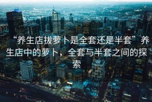“養(yǎng)生店拔蘿卜是全套還是半套”養(yǎng)生店中的蘿卜，全套與半套之間的探索