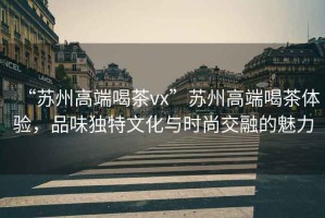 “蘇州高端喝茶vx”蘇州高端喝茶體驗，品味獨特文化與時尚交融的魅力