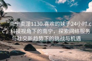 “南寧賣淫1130.喜歡的妹子24小時(shí).cc”科技視角下的南寧，探索網(wǎng)絡(luò)服務(wù)與社交新趨勢(shì)下的挑戰(zhàn)與機(jī)遇