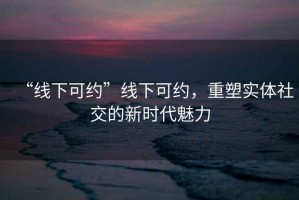 “線下可約”線下可約，重塑實(shí)體社交的新時(shí)代魅力