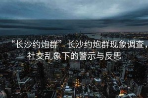 “長沙約炮群”長沙約炮群現(xiàn)象調(diào)查，社交亂象下的警示與反思