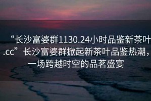 “長沙富婆群1130.24小時品鑒新茶葉.cc”長沙富婆群掀起新茶葉品鑒熱潮，一場跨越時空的品茗盛宴