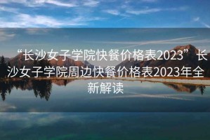 “長沙女子學(xué)院快餐價(jià)格表2023”長沙女子學(xué)院周邊快餐價(jià)格表2023年全新解讀