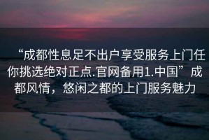 “成都性息足不出戶(hù)享受服務(wù)上門(mén)任你挑選絕對(duì)正點(diǎn).官網(wǎng)備用1.中國(guó)”成都風(fēng)情，悠閑之都的上門(mén)服務(wù)魅力