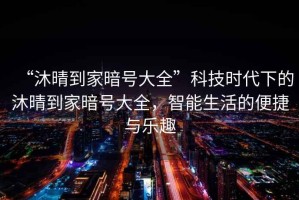 “沐晴到家暗號大全”科技時代下的沐晴到家暗號大全，智能生活的便捷與樂趣