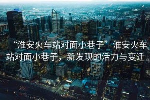 “淮安火車站對(duì)面小巷子”淮安火車站對(duì)面小巷子，新發(fā)現(xiàn)的活力與變遷