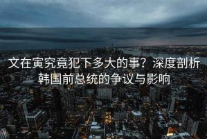 文在寅究竟犯下多大的事？深度剖析韓國前總統(tǒng)的爭議與影響